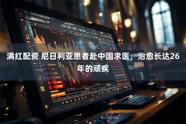 满红配资 尼日利亚患者赴中国求医，治愈长达26年的顽疾