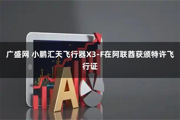 广盛网 小鹏汇天飞行器X3-F在阿联酋获颁特许飞行证