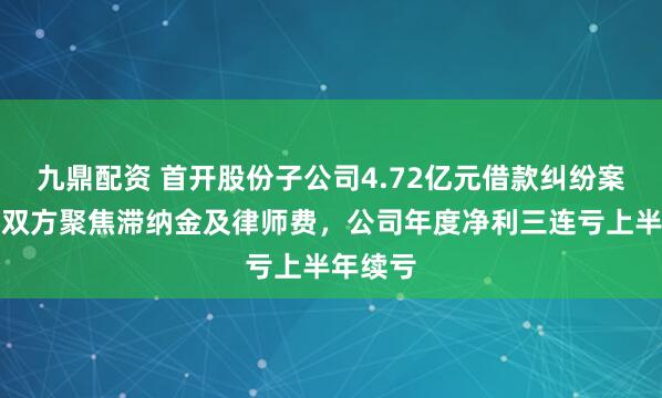 九鼎配资 首开股份子公司4.72亿元借款纠纷案升级，双方聚焦滞纳金及律师费，公司年度净利三连亏上半年续亏